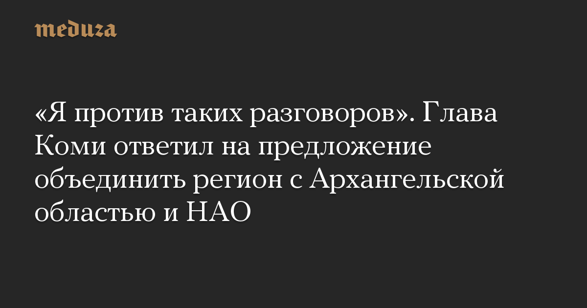 «Я против таких разговоров». Глава Коми ответил на предложение объединить регион с Архангельской областью и НАО