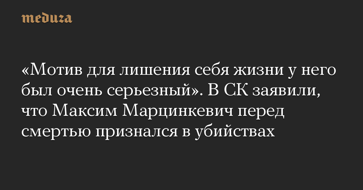 «Мотив для лишения себя жизни у него был очень серьезный». В СК заявили, что Максим Марцинкевич перед смертью признался в убийствах