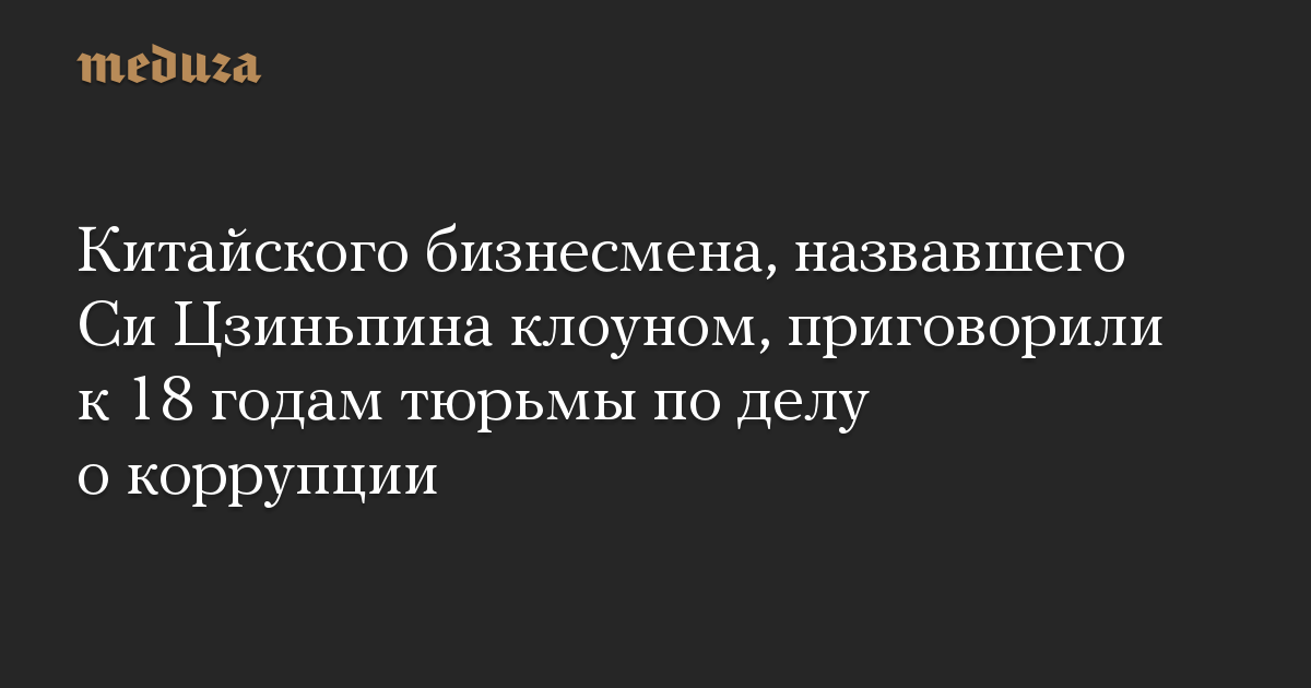 Китайского бизнесмена, назвавшего Си Цзиньпина клоуном, приговорили к 18 годам тюрьмы по делу о коррупции