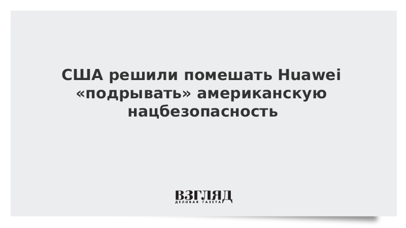 США решили помешать Huawei «подрывать» американскую нацбезопасность