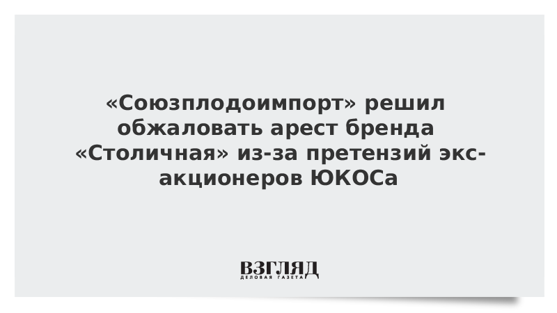 «Союзплодоимпорт» решил обжаловать арест бренда «Столичная» из-за претензий экс-акционеров ЮКОСа