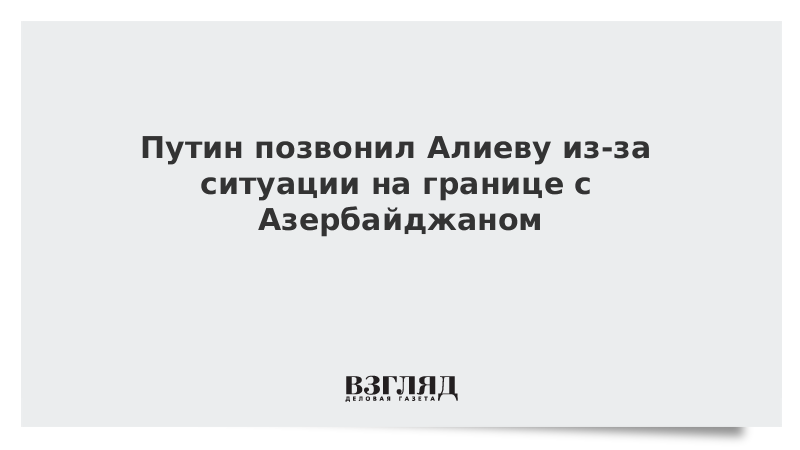 Путин позвонил Алиеву из-за ситуации на границе с Азербайджаном