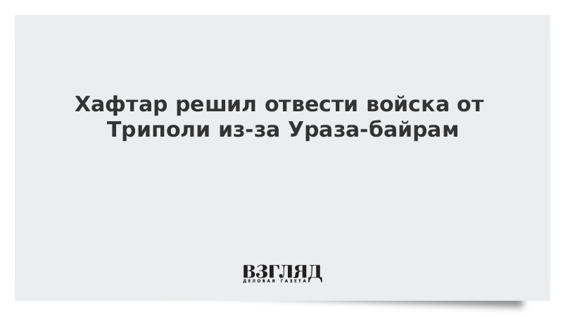 Хафтар решил отвести войска от Триполи из-за Ураза-байрам