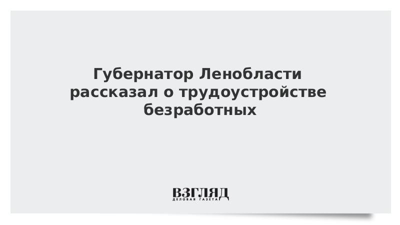 Губернатор Ленобласти рассказал о трудоустройстве безработных