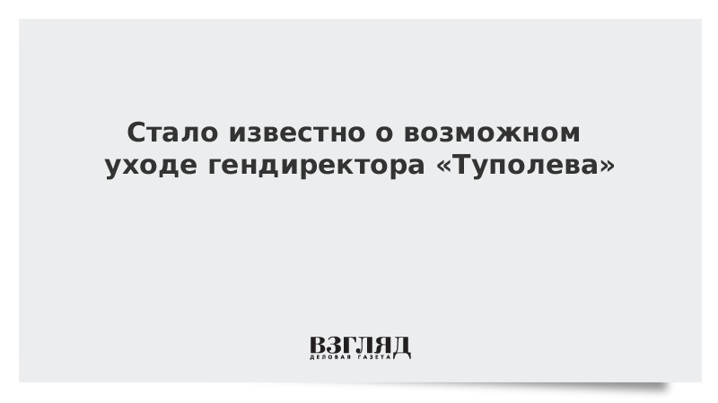 Стало известно о возможном уходе гендиректора «Туполева»