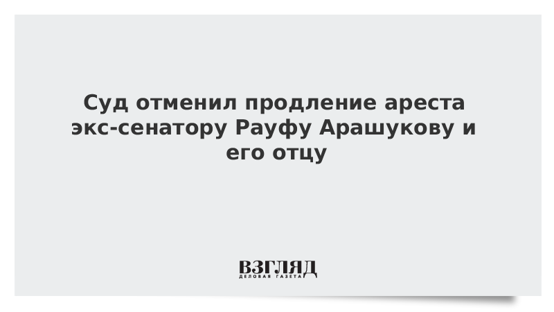 Cуд отменил продление ареста экс-сенатору Рауфу Арашукову и его отцу