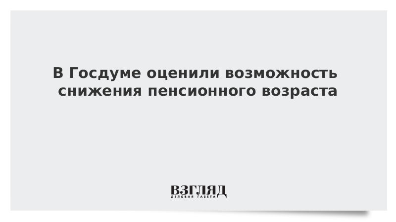 В Госдуме оценили возможность снижения пенсионного возраста