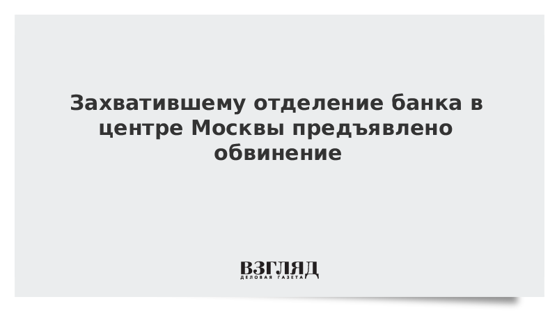 Захватившему отделение банка в центре Москвы предъявлено обвинение