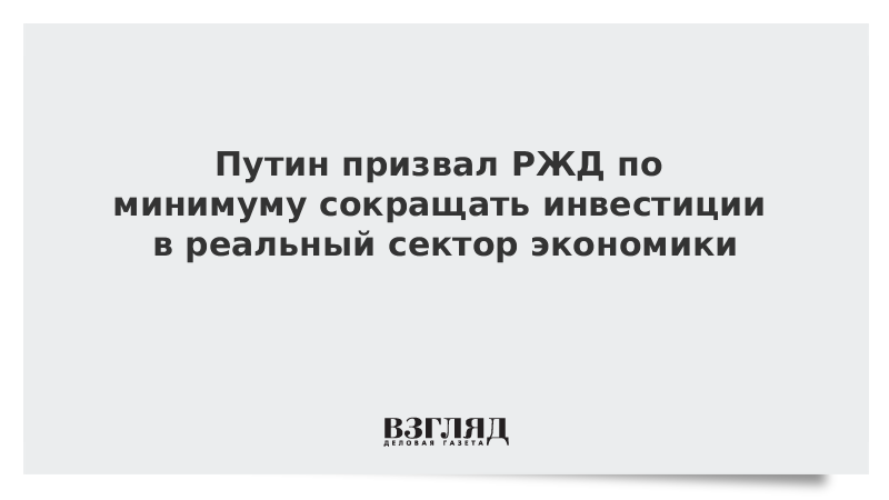 Путин призвал РЖД по минимуму сокращать инвестиции в реальный сектор экономики