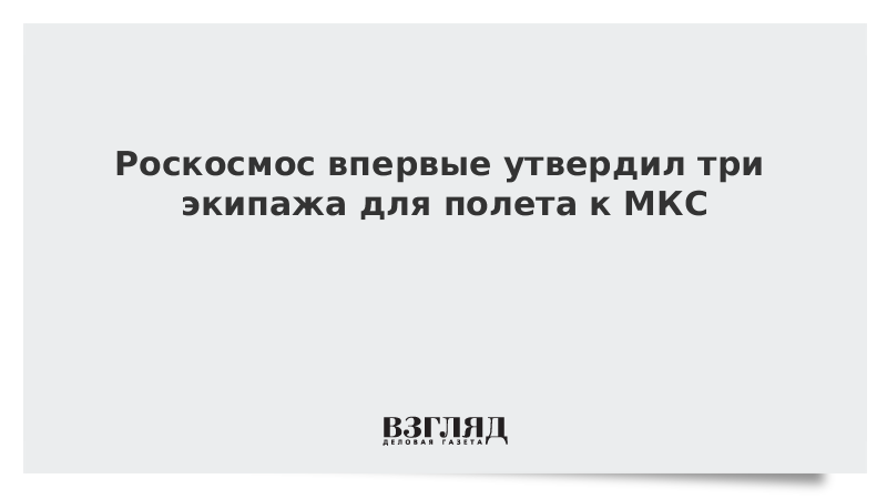 Роскосмос впервые утвердил три экипажа для полета к МКС