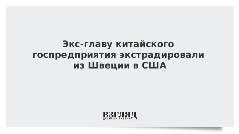 Экс-главу китайского госпредприятия экстрадировали из Швеции в США