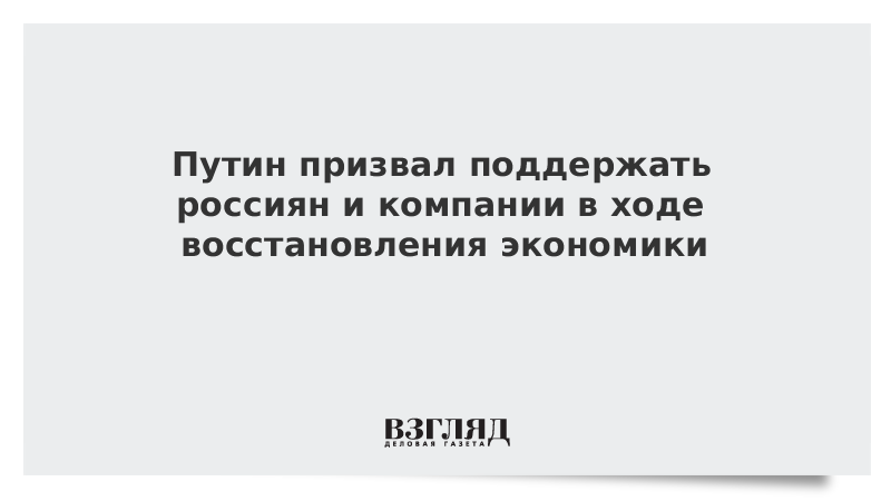 Путин призвал поддержать россиян и компании в ходе восстановления экономики