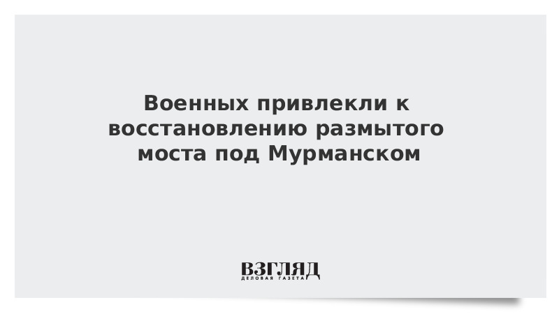 Военных привлекли к восстановлению размытого моста под Мурманском