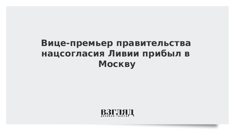 Вице-премьер правительства нацсогласия Ливии прибыл в Москву