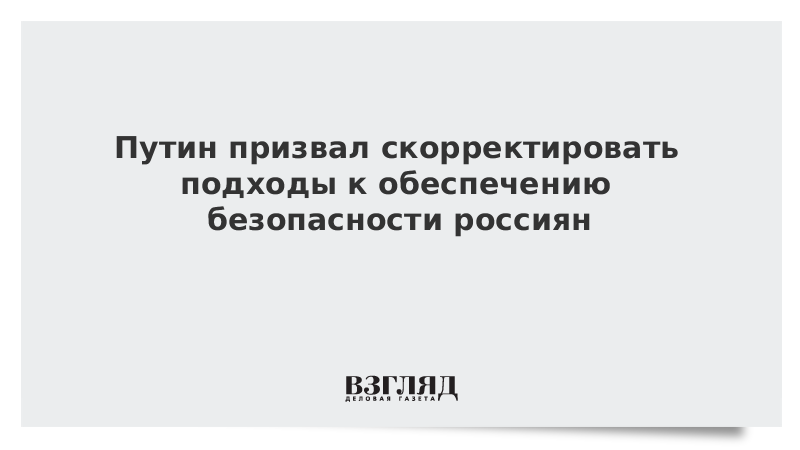 Путин призвал скорректировать подходы к обеспечению безопасности россиян