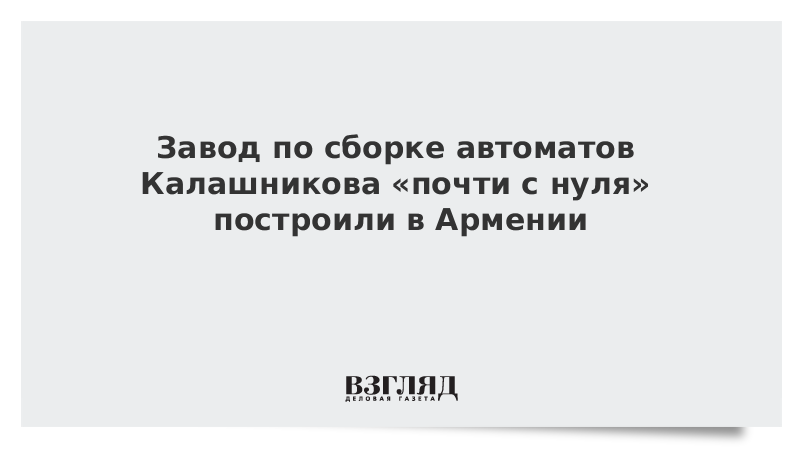 Завод по сборке автоматов Калашникова «почти с нуля» построили в Армении