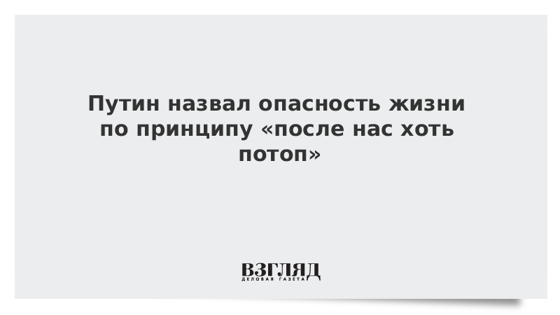 Путин назвал опасность жизни по принципу «после нас хоть потоп»