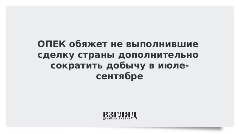 ОПЕК обяжет не выполнившие сделку страны дополнительно сократить добычу в июле-сентябре