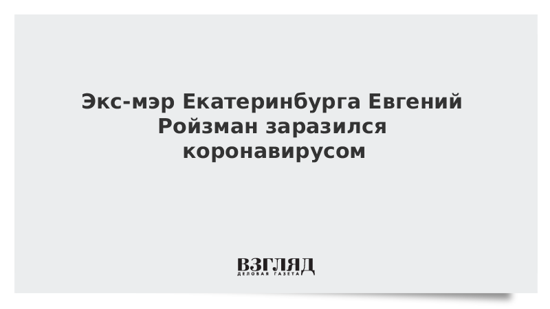 Экс-мэр Екатеринбурга Евгений Ройзман заразился коронавирусом