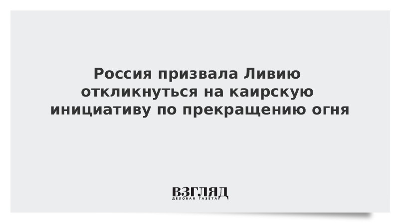 Россия призвала Ливию откликнуться на каирскую инициативу по прекращению огня