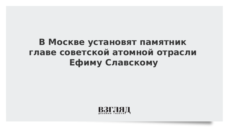 В Москве установят памятник главе советской атомной отрасли Ефиму Славскому