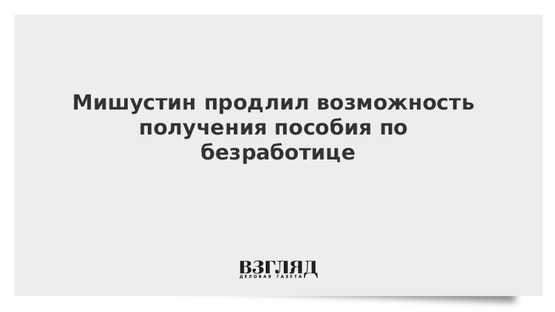 Мишустин продлил возможность получения пособия по безработице