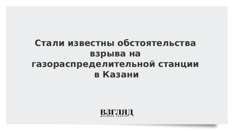 Стали известны обстоятельства взрыва на газораспределительной станции в Казани