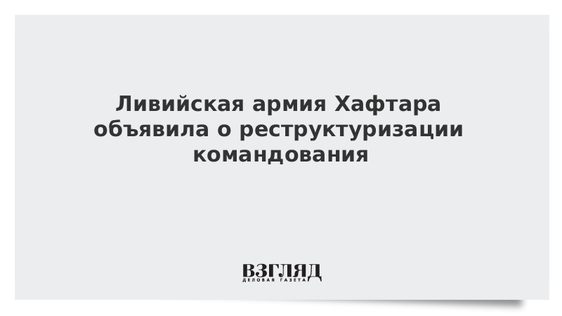 Ливийская армия Хафтара объявила о реструктуризации командования