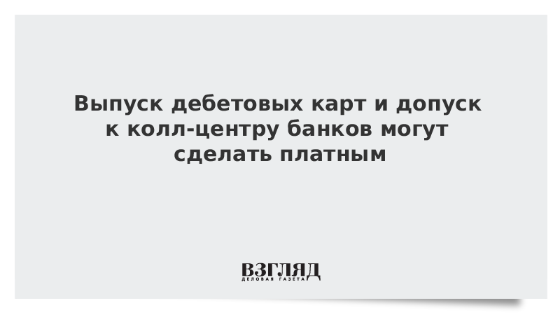 Выпуск дебетовых карт и допуск к колл-центру банков могут сделать платным