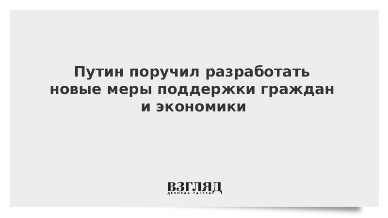 Путин поручил разработать новые меры поддержки граждан и экономики