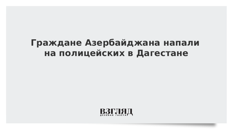 Граждане Азербайджана напали на полицейских в Дагестане