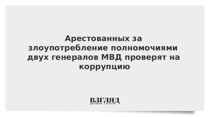 Арестованных за злоупотребление полномочиями двух генералов МВД проверят на коррупцию