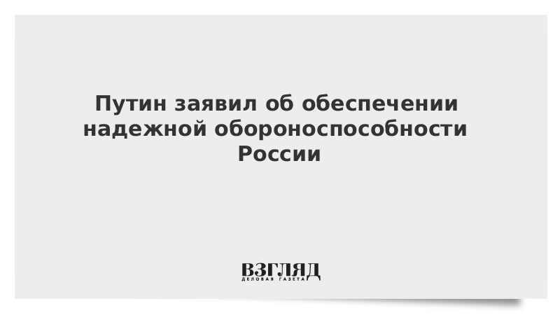 Путин заявил об обеспечении надежной обороноспособности России