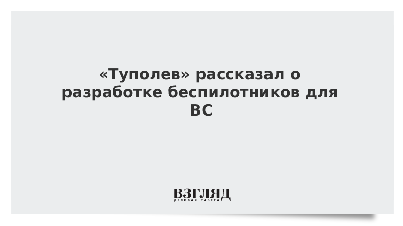 «Туполев» рассказал о разработке беспилотников для ВС