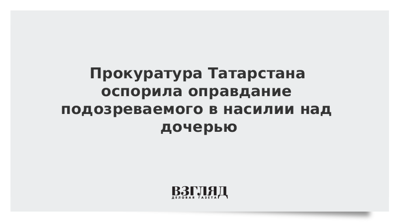 Прокуратура Татарстана оспорила оправдание подозреваемого в насилии над дочерью