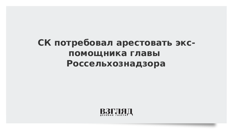 СК потребовал арестовать экс-помощника главы Россельхознадзора