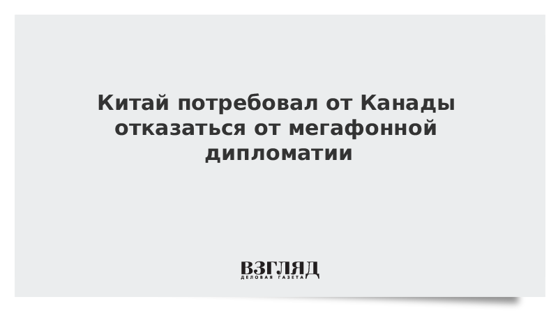 Китай потребовал от Канады отказаться от мегафонной дипломатии