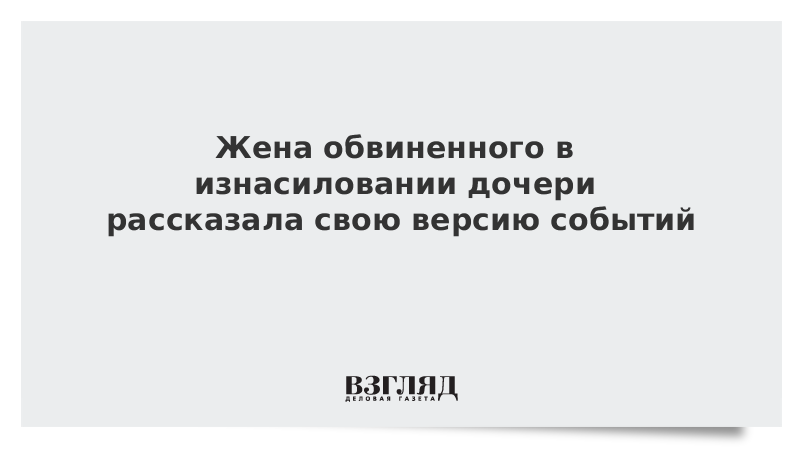 Жена обвиненного в изнасиловании дочери рассказала свою версию событий