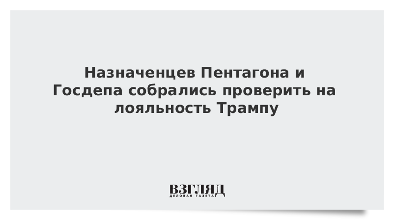 Назначенцев Пентагона и Госдепа собрались проверить на лояльность Трампу