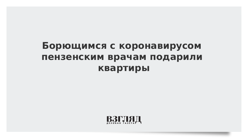 Борющимся с коронавирусом пензенским врачам подарили квартиры