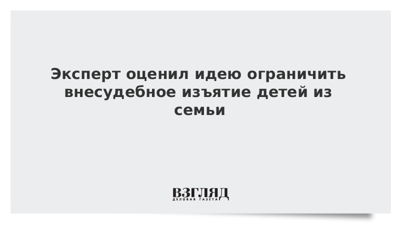 Эксперт оценил идею ограничить внесудебное изъятие детей из семьи