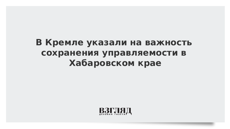 В Кремле указали на важность сохранения управляемости в Хабаровском крае