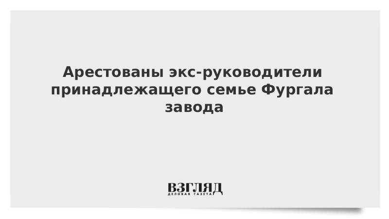 Арестованы экс-руководители принадлежащего семье Фургала завода