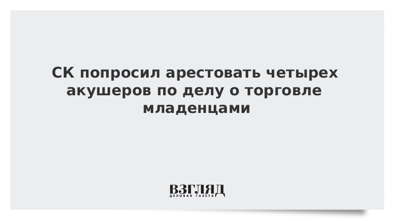 СК попросил арестовать четырех акушеров по делу о торговле младенцами