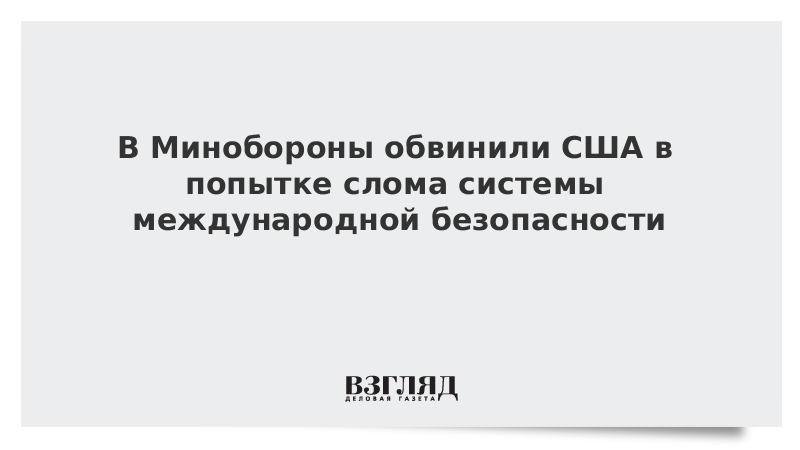 В Минобороны обвинили США в попытке слома системы международной безопасности