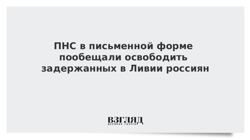 ПНС в письменной форме пообещали освободить задержанных в Ливии россиян