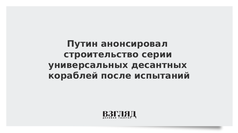 Путин анонсировал строительство серии универсальных десантных кораблей после испытаний