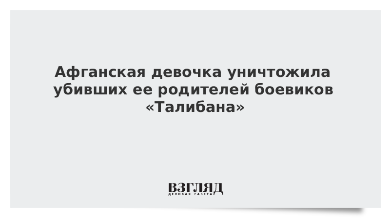 Афганская девочка уничтожила убивших ее родителей боевиков «Талибана»