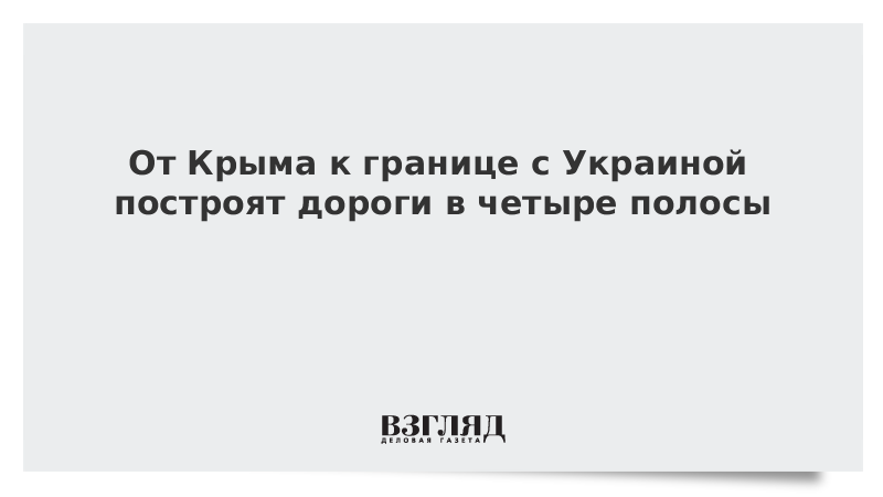 От Крыма к границе с Украиной построят дороги в четыре полосы