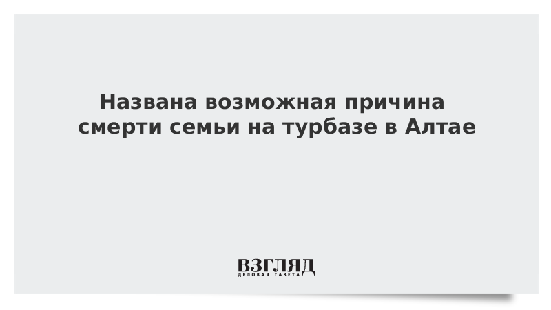 Названа возможная причина смерти семьи на турбазе в Алтае